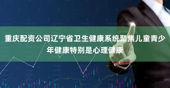 重庆配资公司辽宁省卫生健康系统聚焦儿童青少年健康特别是心理健康