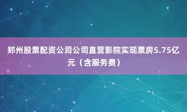 郑州股票配资公司公司直营影院实现票房5.75亿元（含服务费）