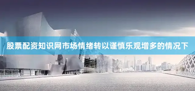 股票配资知识网市场情绪转以谨慎乐观增多的情况下
