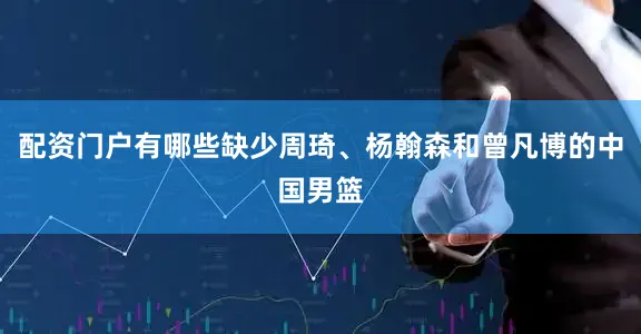 配资门户有哪些缺少周琦、杨翰森和曾凡博的中国男篮