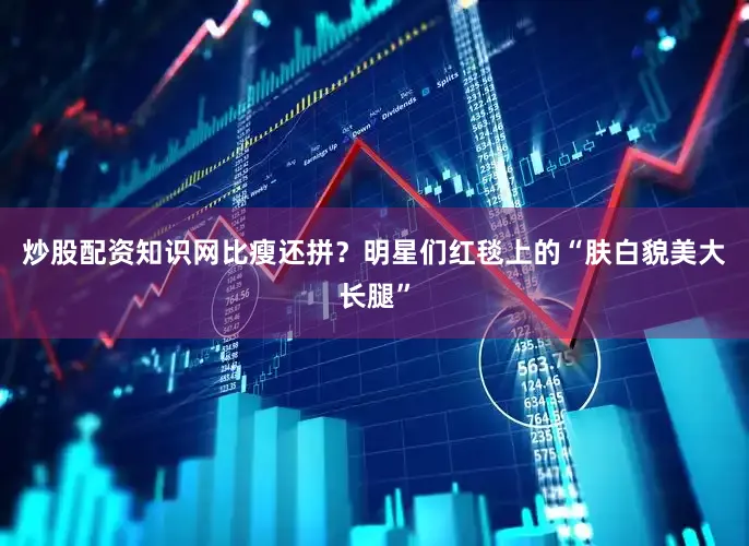 炒股配资知识网比瘦还拼？明星们红毯上的“肤白貌美大长腿”
