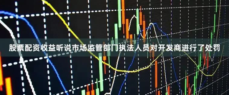 股票配资收益听说市场监管部门执法人员对开发商进行了处罚