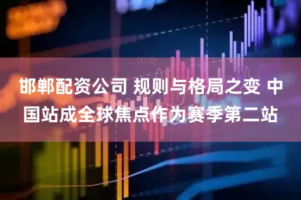 邯郸配资公司 规则与格局之变 中国站成全球焦点作为赛季第二站