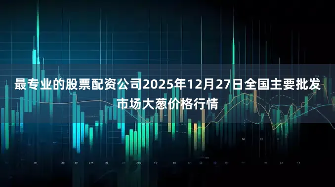 最专业的股票配资公司2025年12月27日全国主要批发市场大葱价格行情