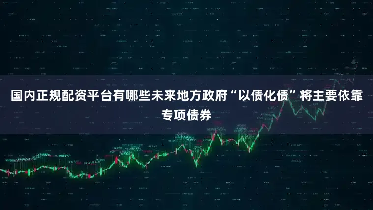 国内正规配资平台有哪些未来地方政府“以债化债”将主要依靠专项债券