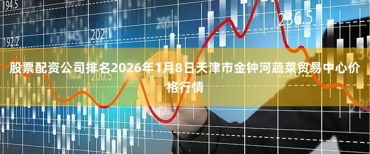 股票配资公司排名2026年1月8日天津市金钟河蔬菜贸易中心价格行情