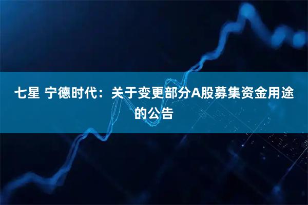 七星 宁德时代：关于变更部分A股募集资金用途的公告
