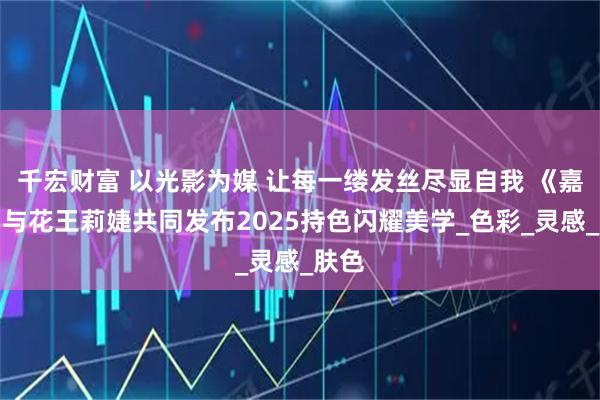 千宏财富 以光影为媒 让每一缕发丝尽显自我 《嘉人》与花王莉婕共同发布2025持色闪耀美学_色彩_灵感_肤色