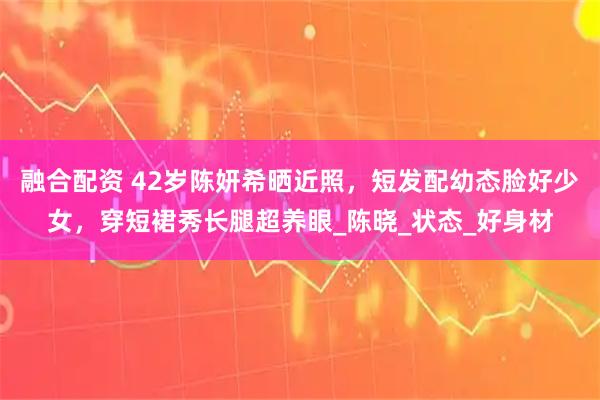 融合配资 42岁陈妍希晒近照，短发配幼态脸好少女，穿短裙秀长腿超养眼_陈晓_状态_好身材