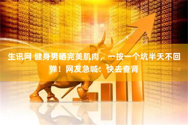 生讯网 健身男晒完美肌肉，一按一个坑半天不回弹！网友急喊：快去查肾