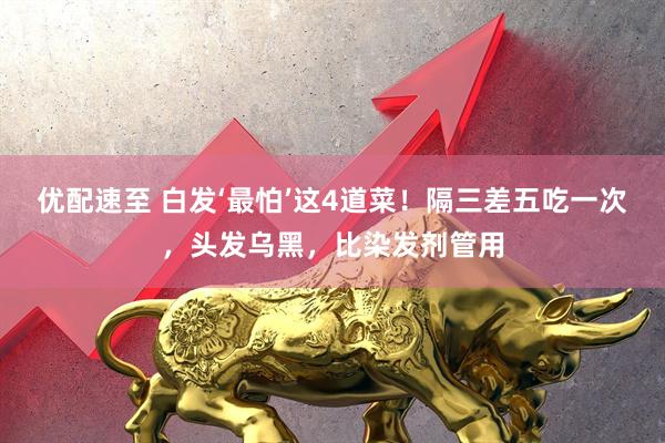 优配速至 白发‘最怕’这4道菜！隔三差五吃一次，头发乌黑，比染发剂管用