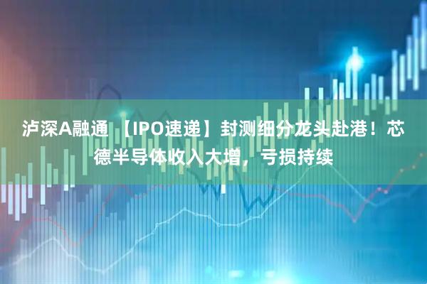 泸深A融通 【IPO速递】封测细分龙头赴港！芯德半导体收入大增，亏损持续