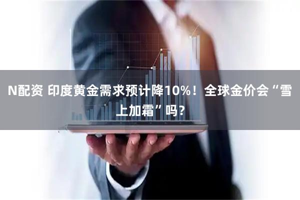 N配资 印度黄金需求预计降10%！全球金价会“雪上加霜”吗？