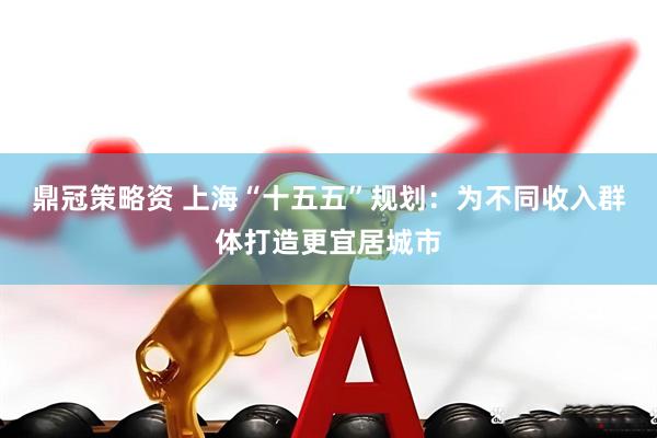 鼎冠策略资 上海“十五五”规划：为不同收入群体打造更宜居城市