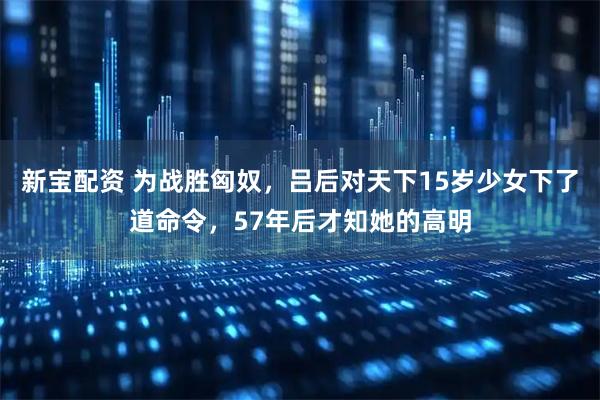 新宝配资 为战胜匈奴，吕后对天下15岁少女下了道命令，57年后才知她的高明