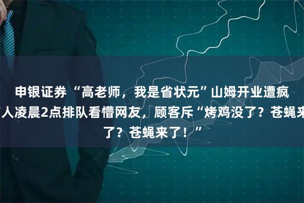 申银证券 “高老师，我是省状元”山姆开业遭疯抢：有人凌晨2点排队看懵网友，顾客斥“烤鸡没了？苍蝇来了！”