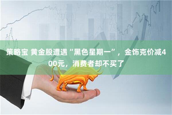 策略宝 黄金股遭遇“黑色星期一”，金饰克价减400元，消费者却不买了