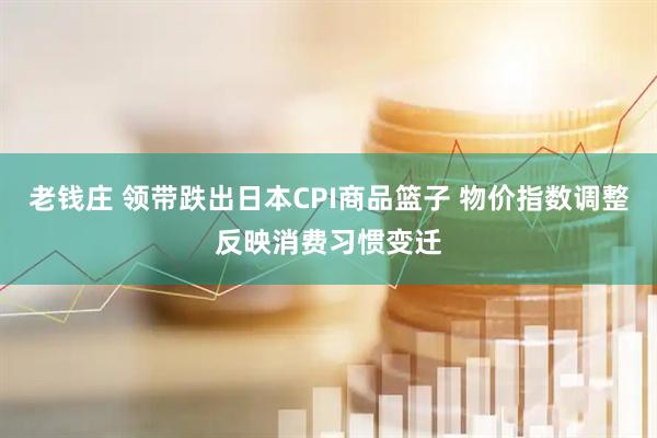 老钱庄 领带跌出日本CPI商品篮子 物价指数调整反映消费习惯变迁