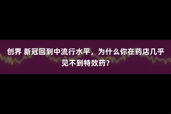 创界 新冠回到中流行水平，为什么你在药店几乎见不到特效药？